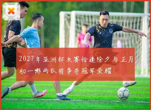 2027年亚洲杯决赛恰逢除夕与正月初一哪两队将争夺冠军荣耀