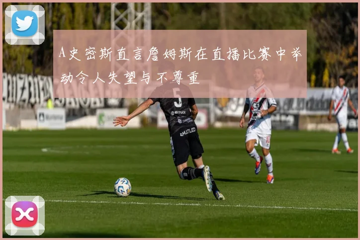 A史密斯直言詹姆斯在直播比赛中举动令人失望与不尊重
