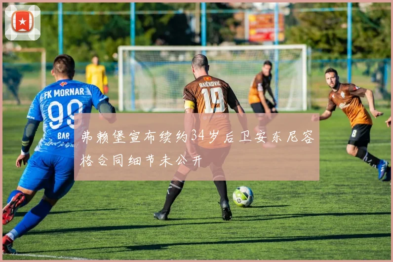 弗赖堡宣布续约34岁后卫安东尼容格合同细节未公开