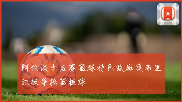 阿伦谈季后赛篮球特色鼓励莫布里积极争抢篮板球