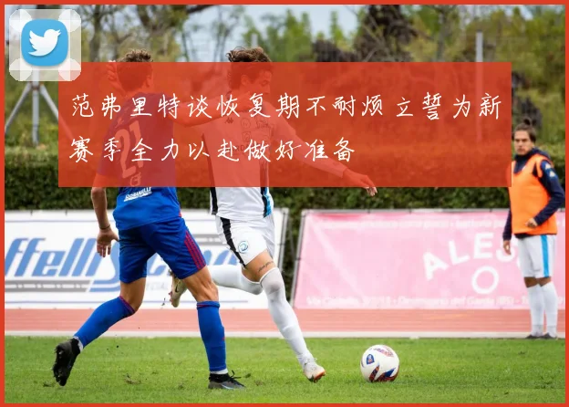 范弗里特谈恢复期不耐烦立誓为新赛季全力以赴做好准备