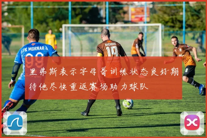 里弗斯表示字母哥训练状态良好期待他尽快重返赛场助力球队