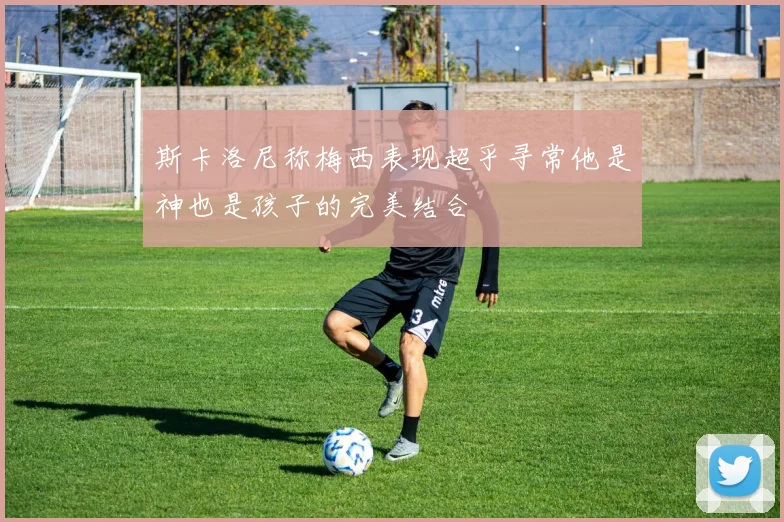 斯卡洛尼称梅西表现超乎寻常他是神也是孩子的完美结合