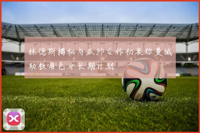 林德斯揭秘与瓜帅合作初衷称曼城助教角色非长期计划