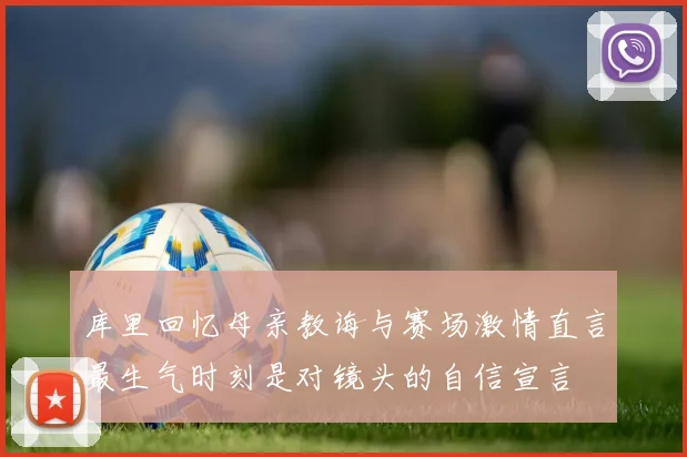 库里回忆母亲教诲与赛场激情直言最生气时刻是对镜头的自信宣言